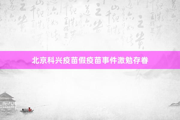 北京科兴疫苗假疫苗事件激勉存眷