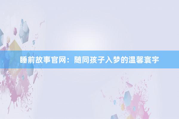 睡前故事官网:随同孩子入梦的温馨寰宇
